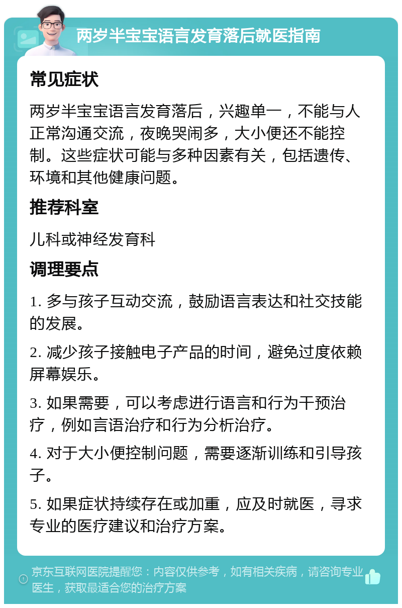 两岁半宝宝语言发育落后就医指南 常见症状 两岁半宝宝语言发育落后，兴趣单一，不能与人正常沟通交流，夜晚哭闹多，大小便还不能控制。这些症状可能与多种因素有关，包括遗传、环境和其他健康问题。 推荐科室 儿科或神经发育科 调理要点 1. 多与孩子互动交流，鼓励语言表达和社交技能的发展。 2. 减少孩子接触电子产品的时间，避免过度依赖屏幕娱乐。 3. 如果需要，可以考虑进行语言和行为干预治疗，例如言语治疗和行为分析治疗。 4. 对于大小便控制问题，需要逐渐训练和引导孩子。 5. 如果症状持续存在或加重，应及时就医，寻求专业的医疗建议和治疗方案。