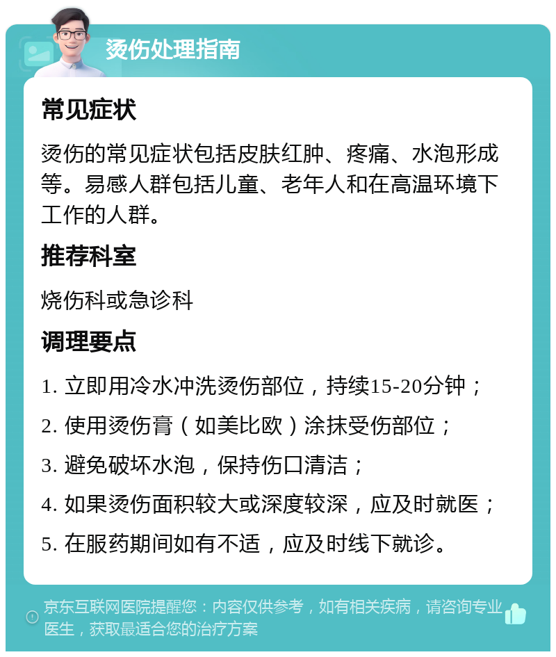 烫伤处理指南 常见症状 烫伤的常见症状包括皮肤红肿、疼痛、水泡形成等。易感人群包括儿童、老年人和在高温环境下工作的人群。 推荐科室 烧伤科或急诊科 调理要点 1. 立即用冷水冲洗烫伤部位，持续15-20分钟； 2. 使用烫伤膏（如美比欧）涂抹受伤部位； 3. 避免破坏水泡，保持伤口清洁； 4. 如果烫伤面积较大或深度较深，应及时就医； 5. 在服药期间如有不适，应及时线下就诊。