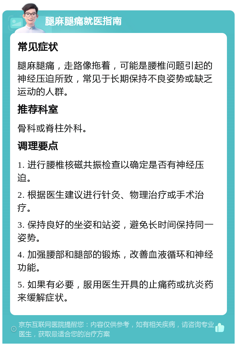 腿麻腿痛就医指南 常见症状 腿麻腿痛，走路像拖着，可能是腰椎问题引起的神经压迫所致，常见于长期保持不良姿势或缺乏运动的人群。 推荐科室 骨科或脊柱外科。 调理要点 1. 进行腰椎核磁共振检查以确定是否有神经压迫。 2. 根据医生建议进行针灸、物理治疗或手术治疗。 3. 保持良好的坐姿和站姿，避免长时间保持同一姿势。 4. 加强腰部和腿部的锻炼，改善血液循环和神经功能。 5. 如果有必要，服用医生开具的止痛药或抗炎药来缓解症状。