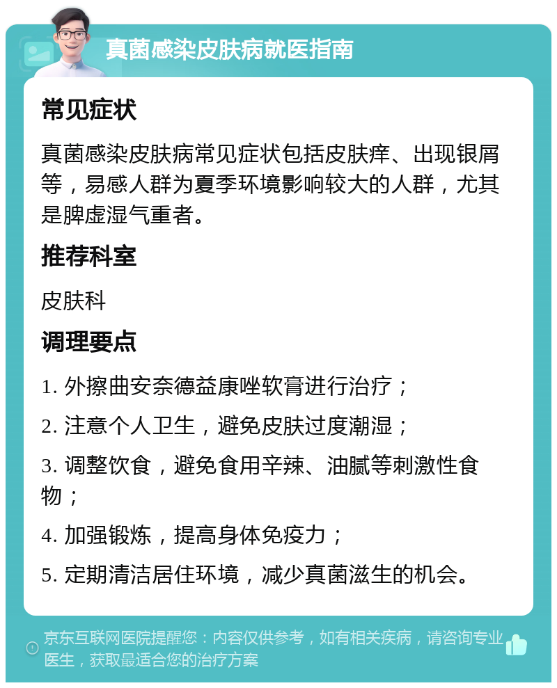 真菌感染皮肤病就医指南 常见症状 真菌感染皮肤病常见症状包括皮肤痒、出现银屑等，易感人群为夏季环境影响较大的人群，尤其是脾虚湿气重者。 推荐科室 皮肤科 调理要点 1. 外擦曲安奈德益康唑软膏进行治疗； 2. 注意个人卫生，避免皮肤过度潮湿； 3. 调整饮食，避免食用辛辣、油腻等刺激性食物； 4. 加强锻炼，提高身体免疫力； 5. 定期清洁居住环境，减少真菌滋生的机会。