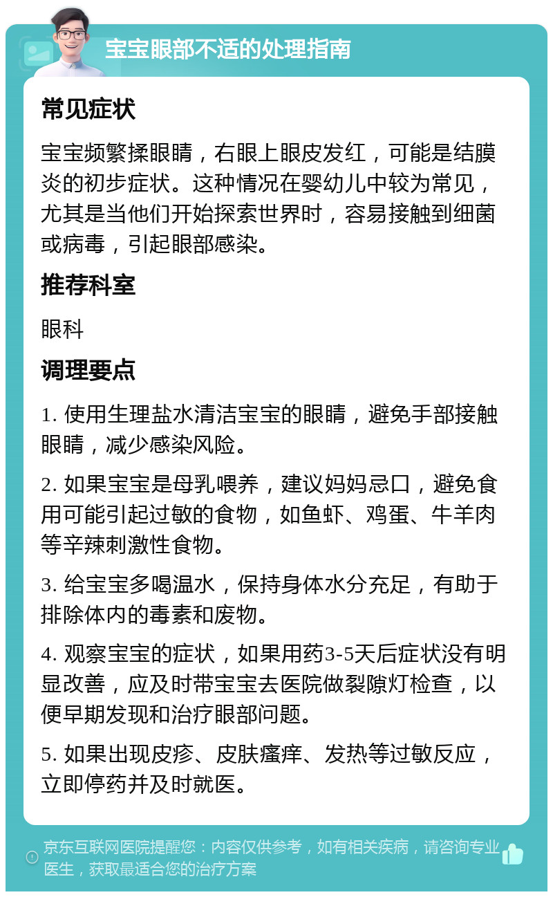 宝宝眼部不适的处理指南 常见症状 宝宝频繁揉眼睛，右眼上眼皮发红，可能是结膜炎的初步症状。这种情况在婴幼儿中较为常见，尤其是当他们开始探索世界时，容易接触到细菌或病毒，引起眼部感染。 推荐科室 眼科 调理要点 1. 使用生理盐水清洁宝宝的眼睛，避免手部接触眼睛，减少感染风险。 2. 如果宝宝是母乳喂养，建议妈妈忌口，避免食用可能引起过敏的食物，如鱼虾、鸡蛋、牛羊肉等辛辣刺激性食物。 3. 给宝宝多喝温水，保持身体水分充足，有助于排除体内的毒素和废物。 4. 观察宝宝的症状，如果用药3-5天后症状没有明显改善，应及时带宝宝去医院做裂隙灯检查，以便早期发现和治疗眼部问题。 5. 如果出现皮疹、皮肤瘙痒、发热等过敏反应，立即停药并及时就医。