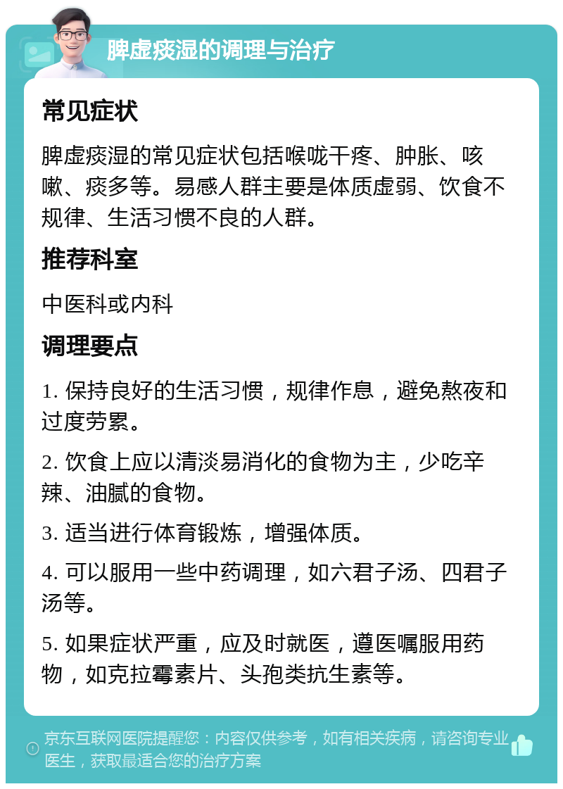 脾虚痰湿的调理与治疗 常见症状 脾虚痰湿的常见症状包括喉咙干疼、肿胀、咳嗽、痰多等。易感人群主要是体质虚弱、饮食不规律、生活习惯不良的人群。 推荐科室 中医科或内科 调理要点 1. 保持良好的生活习惯，规律作息，避免熬夜和过度劳累。 2. 饮食上应以清淡易消化的食物为主，少吃辛辣、油腻的食物。 3. 适当进行体育锻炼，增强体质。 4. 可以服用一些中药调理，如六君子汤、四君子汤等。 5. 如果症状严重，应及时就医，遵医嘱服用药物，如克拉霉素片、头孢类抗生素等。