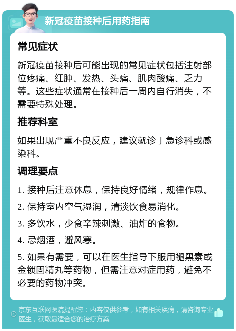 新冠疫苗接种后用药指南 常见症状 新冠疫苗接种后可能出现的常见症状包括注射部位疼痛、红肿、发热、头痛、肌肉酸痛、乏力等。这些症状通常在接种后一周内自行消失，不需要特殊处理。 推荐科室 如果出现严重不良反应，建议就诊于急诊科或感染科。 调理要点 1. 接种后注意休息，保持良好情绪，规律作息。 2. 保持室内空气湿润，清淡饮食易消化。 3. 多饮水，少食辛辣刺激、油炸的食物。 4. 忌烟酒，避风寒。 5. 如果有需要，可以在医生指导下服用褪黑素或金锁固精丸等药物，但需注意对症用药，避免不必要的药物冲突。