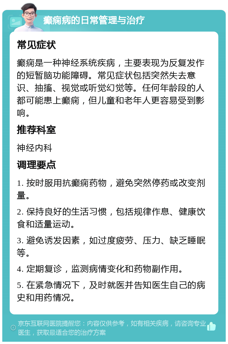 癫痫病的日常管理与治疗 常见症状 癫痫是一种神经系统疾病，主要表现为反复发作的短暂脑功能障碍。常见症状包括突然失去意识、抽搐、视觉或听觉幻觉等。任何年龄段的人都可能患上癫痫，但儿童和老年人更容易受到影响。 推荐科室 神经内科 调理要点 1. 按时服用抗癫痫药物，避免突然停药或改变剂量。 2. 保持良好的生活习惯，包括规律作息、健康饮食和适量运动。 3. 避免诱发因素，如过度疲劳、压力、缺乏睡眠等。 4. 定期复诊，监测病情变化和药物副作用。 5. 在紧急情况下，及时就医并告知医生自己的病史和用药情况。