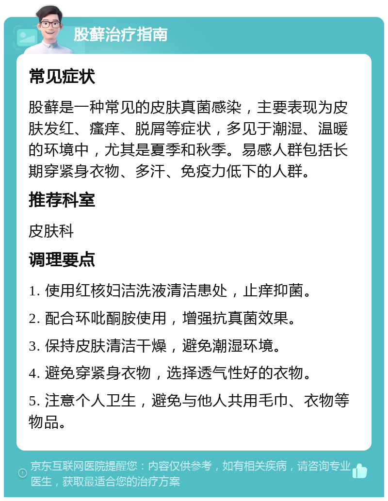 股藓治疗指南 常见症状 股藓是一种常见的皮肤真菌感染，主要表现为皮肤发红、瘙痒、脱屑等症状，多见于潮湿、温暖的环境中，尤其是夏季和秋季。易感人群包括长期穿紧身衣物、多汗、免疫力低下的人群。 推荐科室 皮肤科 调理要点 1. 使用红核妇洁洗液清洁患处，止痒抑菌。 2. 配合环吡酮胺使用，增强抗真菌效果。 3. 保持皮肤清洁干燥，避免潮湿环境。 4. 避免穿紧身衣物，选择透气性好的衣物。 5. 注意个人卫生，避免与他人共用毛巾、衣物等物品。