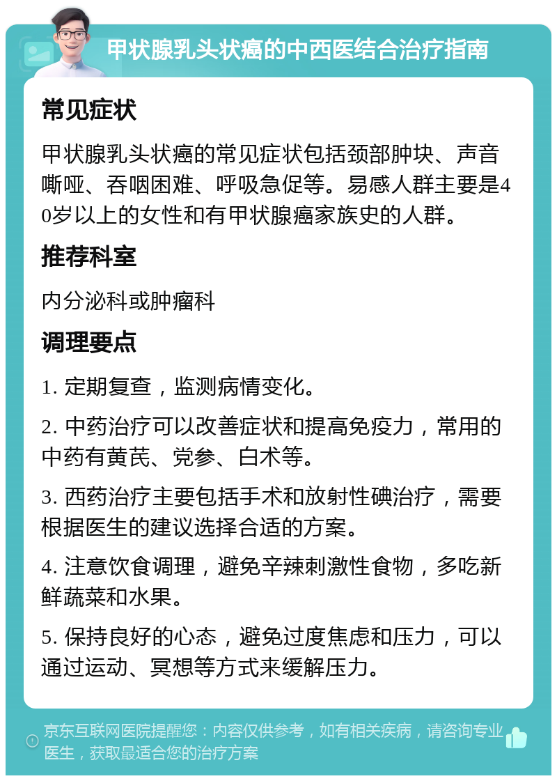 甲状腺乳头状癌的中西医结合治疗指南 常见症状 甲状腺乳头状癌的常见症状包括颈部肿块、声音嘶哑、吞咽困难、呼吸急促等。易感人群主要是40岁以上的女性和有甲状腺癌家族史的人群。 推荐科室 内分泌科或肿瘤科 调理要点 1. 定期复查，监测病情变化。 2. 中药治疗可以改善症状和提高免疫力，常用的中药有黄芪、党参、白术等。 3. 西药治疗主要包括手术和放射性碘治疗，需要根据医生的建议选择合适的方案。 4. 注意饮食调理，避免辛辣刺激性食物，多吃新鲜蔬菜和水果。 5. 保持良好的心态，避免过度焦虑和压力，可以通过运动、冥想等方式来缓解压力。