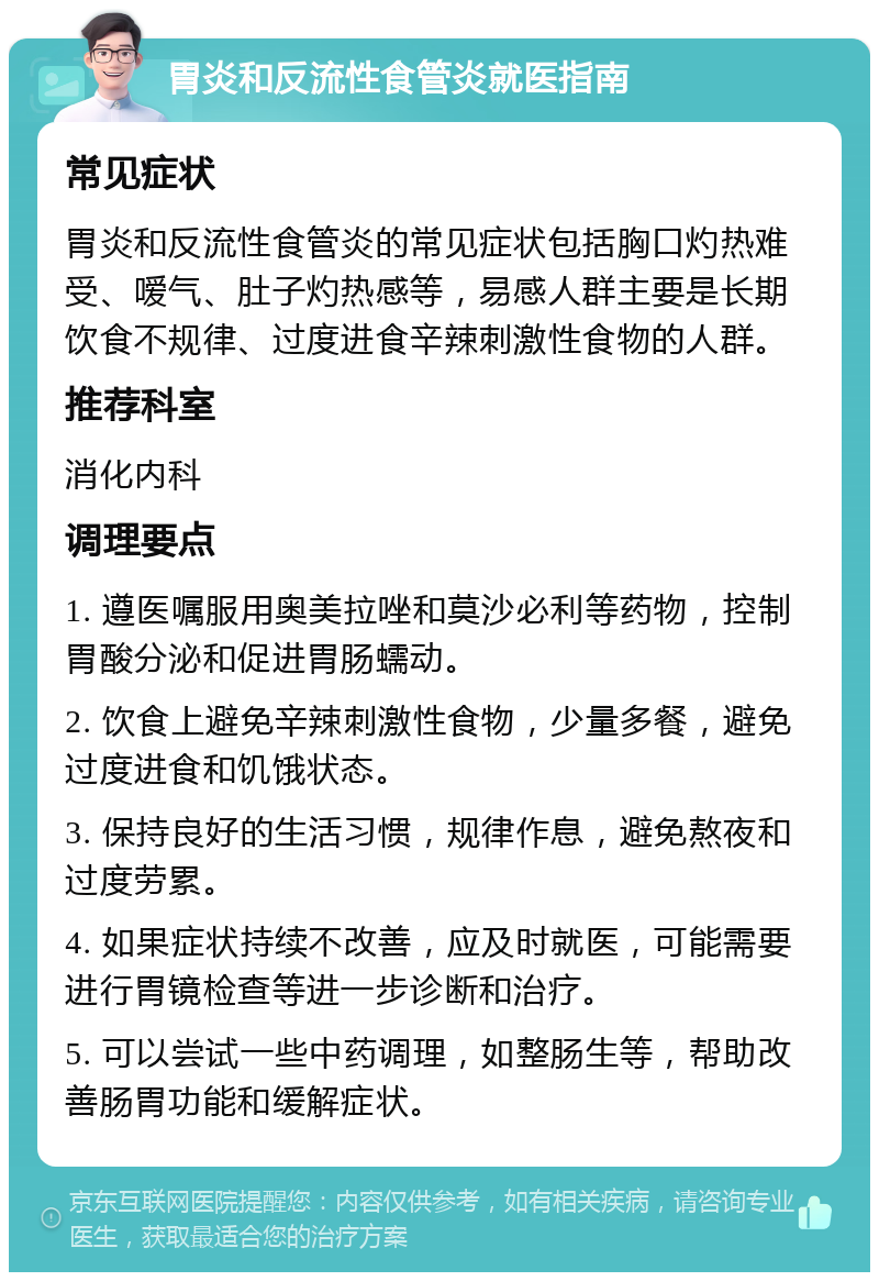 胃炎和反流性食管炎就医指南 常见症状 胃炎和反流性食管炎的常见症状包括胸口灼热难受、嗳气、肚子灼热感等，易感人群主要是长期饮食不规律、过度进食辛辣刺激性食物的人群。 推荐科室 消化内科 调理要点 1. 遵医嘱服用奥美拉唑和莫沙必利等药物，控制胃酸分泌和促进胃肠蠕动。 2. 饮食上避免辛辣刺激性食物，少量多餐，避免过度进食和饥饿状态。 3. 保持良好的生活习惯，规律作息，避免熬夜和过度劳累。 4. 如果症状持续不改善，应及时就医，可能需要进行胃镜检查等进一步诊断和治疗。 5. 可以尝试一些中药调理，如整肠生等，帮助改善肠胃功能和缓解症状。