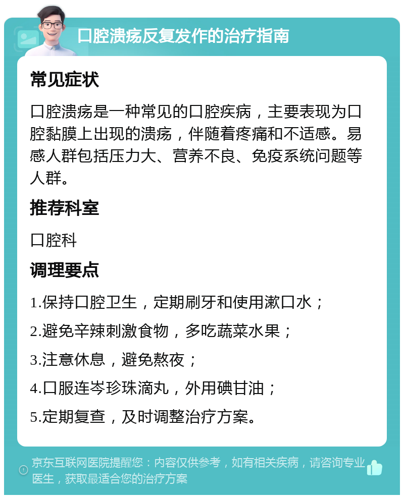 口腔溃疡反复发作的治疗指南 常见症状 口腔溃疡是一种常见的口腔疾病，主要表现为口腔黏膜上出现的溃疡，伴随着疼痛和不适感。易感人群包括压力大、营养不良、免疫系统问题等人群。 推荐科室 口腔科 调理要点 1.保持口腔卫生，定期刷牙和使用漱口水； 2.避免辛辣刺激食物，多吃蔬菜水果； 3.注意休息，避免熬夜； 4.口服连岑珍珠滴丸，外用碘甘油； 5.定期复查，及时调整治疗方案。