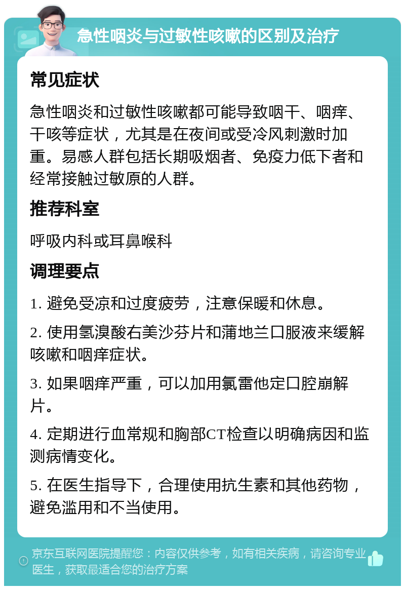 急性咽炎与过敏性咳嗽的区别及治疗 常见症状 急性咽炎和过敏性咳嗽都可能导致咽干、咽痒、干咳等症状，尤其是在夜间或受冷风刺激时加重。易感人群包括长期吸烟者、免疫力低下者和经常接触过敏原的人群。 推荐科室 呼吸内科或耳鼻喉科 调理要点 1. 避免受凉和过度疲劳，注意保暖和休息。 2. 使用氢溴酸右美沙芬片和蒲地兰口服液来缓解咳嗽和咽痒症状。 3. 如果咽痒严重，可以加用氯雷他定口腔崩解片。 4. 定期进行血常规和胸部CT检查以明确病因和监测病情变化。 5. 在医生指导下，合理使用抗生素和其他药物，避免滥用和不当使用。