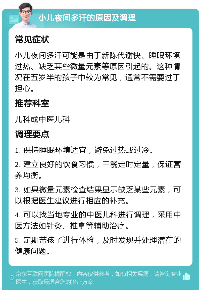 小儿夜间多汗的原因及调理 常见症状 小儿夜间多汗可能是由于新陈代谢快、睡眠环境过热、缺乏某些微量元素等原因引起的。这种情况在五岁半的孩子中较为常见，通常不需要过于担心。 推荐科室 儿科或中医儿科 调理要点 1. 保持睡眠环境适宜，避免过热或过冷。 2. 建立良好的饮食习惯，三餐定时定量，保证营养均衡。 3. 如果微量元素检查结果显示缺乏某些元素，可以根据医生建议进行相应的补充。 4. 可以找当地专业的中医儿科进行调理，采用中医方法如针灸、推拿等辅助治疗。 5. 定期带孩子进行体检，及时发现并处理潜在的健康问题。