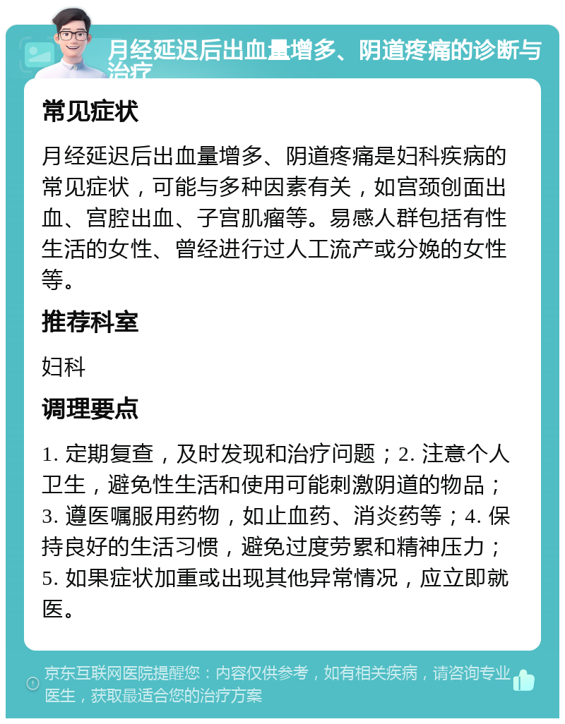 月经延迟后出血量增多、阴道疼痛的诊断与治疗 常见症状 月经延迟后出血量增多、阴道疼痛是妇科疾病的常见症状，可能与多种因素有关，如宫颈创面出血、宫腔出血、子宫肌瘤等。易感人群包括有性生活的女性、曾经进行过人工流产或分娩的女性等。 推荐科室 妇科 调理要点 1. 定期复查，及时发现和治疗问题；2. 注意个人卫生，避免性生活和使用可能刺激阴道的物品；3. 遵医嘱服用药物，如止血药、消炎药等；4. 保持良好的生活习惯，避免过度劳累和精神压力；5. 如果症状加重或出现其他异常情况，应立即就医。