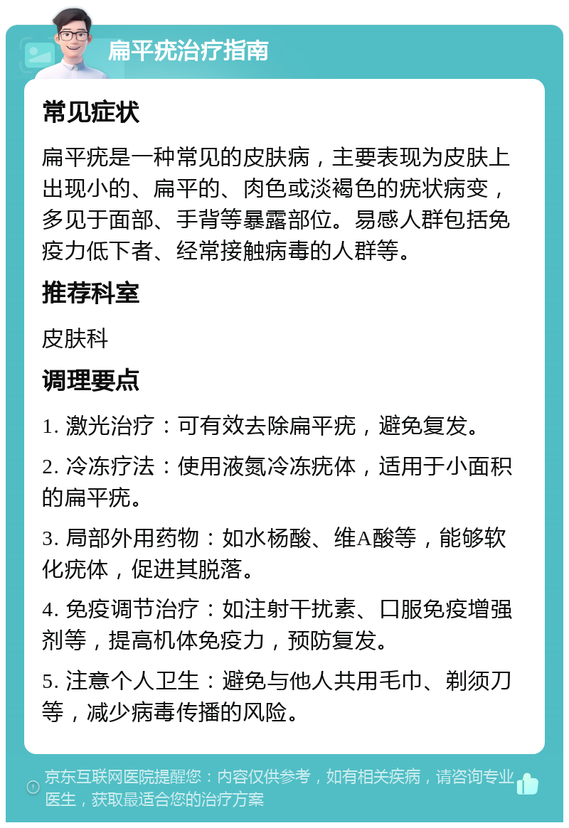 扁平疣治疗指南 常见症状 扁平疣是一种常见的皮肤病，主要表现为皮肤上出现小的、扁平的、肉色或淡褐色的疣状病变，多见于面部、手背等暴露部位。易感人群包括免疫力低下者、经常接触病毒的人群等。 推荐科室 皮肤科 调理要点 1. 激光治疗：可有效去除扁平疣，避免复发。 2. 冷冻疗法：使用液氮冷冻疣体，适用于小面积的扁平疣。 3. 局部外用药物：如水杨酸、维A酸等，能够软化疣体，促进其脱落。 4. 免疫调节治疗：如注射干扰素、口服免疫增强剂等，提高机体免疫力，预防复发。 5. 注意个人卫生：避免与他人共用毛巾、剃须刀等，减少病毒传播的风险。