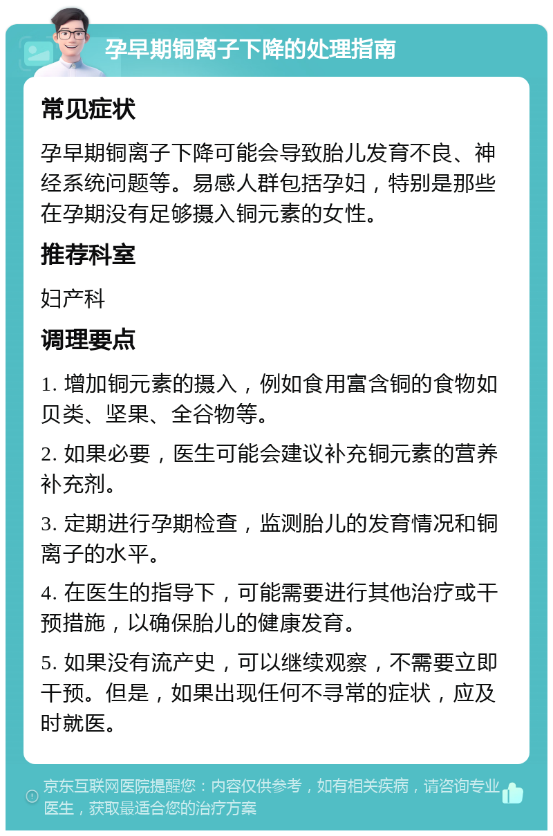 孕早期铜离子下降的处理指南 常见症状 孕早期铜离子下降可能会导致胎儿发育不良、神经系统问题等。易感人群包括孕妇，特别是那些在孕期没有足够摄入铜元素的女性。 推荐科室 妇产科 调理要点 1. 增加铜元素的摄入，例如食用富含铜的食物如贝类、坚果、全谷物等。 2. 如果必要，医生可能会建议补充铜元素的营养补充剂。 3. 定期进行孕期检查，监测胎儿的发育情况和铜离子的水平。 4. 在医生的指导下，可能需要进行其他治疗或干预措施，以确保胎儿的健康发育。 5. 如果没有流产史，可以继续观察，不需要立即干预。但是，如果出现任何不寻常的症状，应及时就医。