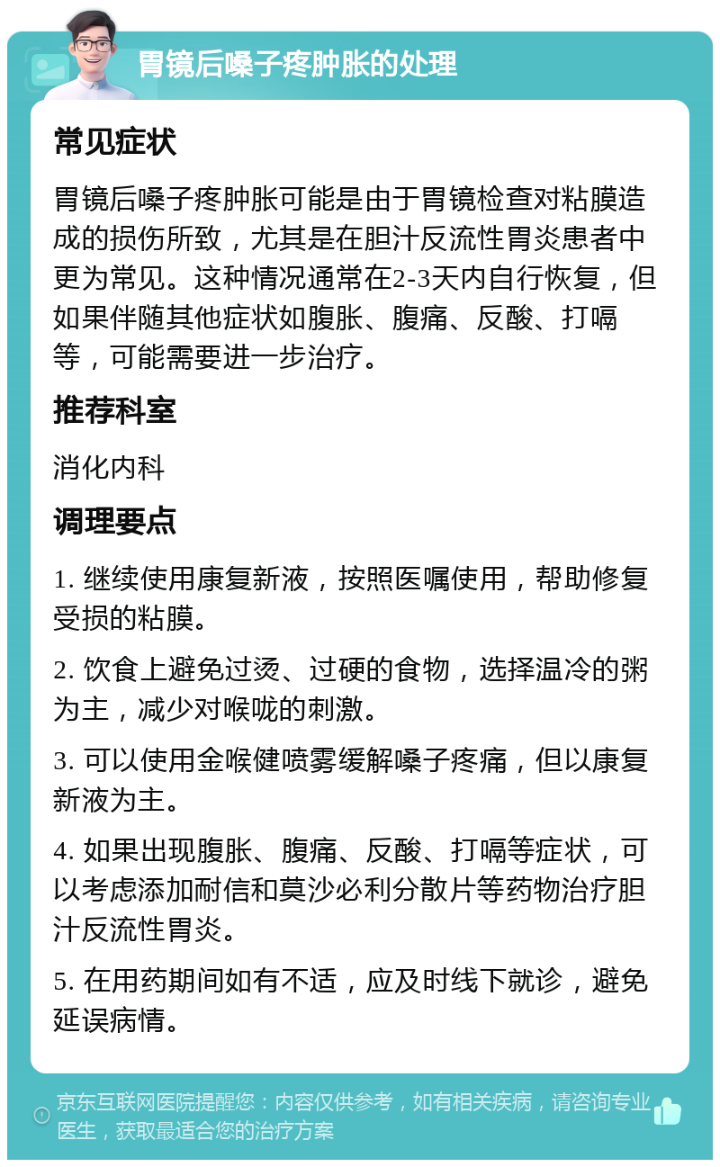 胃镜后嗓子疼肿胀的处理 常见症状 胃镜后嗓子疼肿胀可能是由于胃镜检查对粘膜造成的损伤所致，尤其是在胆汁反流性胃炎患者中更为常见。这种情况通常在2-3天内自行恢复，但如果伴随其他症状如腹胀、腹痛、反酸、打嗝等，可能需要进一步治疗。 推荐科室 消化内科 调理要点 1. 继续使用康复新液，按照医嘱使用，帮助修复受损的粘膜。 2. 饮食上避免过烫、过硬的食物，选择温冷的粥为主，减少对喉咙的刺激。 3. 可以使用金喉健喷雾缓解嗓子疼痛，但以康复新液为主。 4. 如果出现腹胀、腹痛、反酸、打嗝等症状，可以考虑添加耐信和莫沙必利分散片等药物治疗胆汁反流性胃炎。 5. 在用药期间如有不适，应及时线下就诊，避免延误病情。