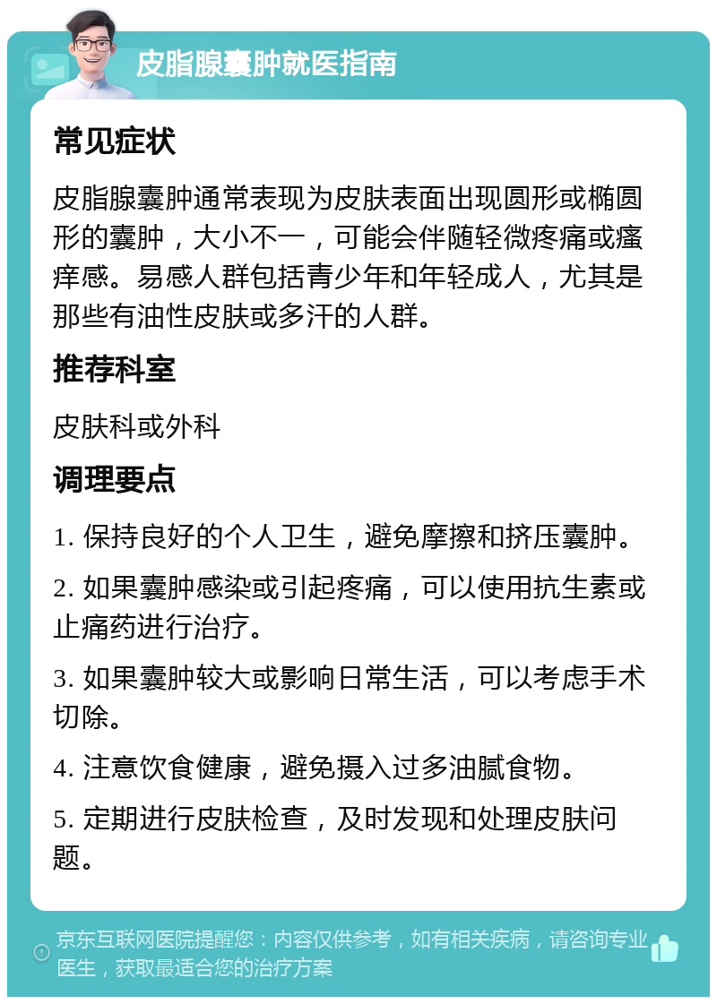 皮脂腺囊肿就医指南 常见症状 皮脂腺囊肿通常表现为皮肤表面出现圆形或椭圆形的囊肿，大小不一，可能会伴随轻微疼痛或瘙痒感。易感人群包括青少年和年轻成人，尤其是那些有油性皮肤或多汗的人群。 推荐科室 皮肤科或外科 调理要点 1. 保持良好的个人卫生，避免摩擦和挤压囊肿。 2. 如果囊肿感染或引起疼痛，可以使用抗生素或止痛药进行治疗。 3. 如果囊肿较大或影响日常生活，可以考虑手术切除。 4. 注意饮食健康，避免摄入过多油腻食物。 5. 定期进行皮肤检查，及时发现和处理皮肤问题。