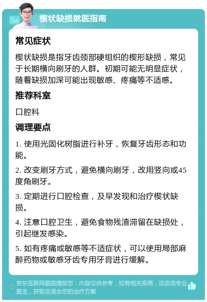 楔状缺损就医指南 常见症状 楔状缺损是指牙齿颈部硬组织的楔形缺损，常见于长期横向刷牙的人群。初期可能无明显症状，随着缺损加深可能出现敏感、疼痛等不适感。 推荐科室 口腔科 调理要点 1. 使用光固化树脂进行补牙，恢复牙齿形态和功能。 2. 改变刷牙方式，避免横向刷牙，改用竖向或45度角刷牙。 3. 定期进行口腔检查，及早发现和治疗楔状缺损。 4. 注意口腔卫生，避免食物残渣滞留在缺损处，引起继发感染。 5. 如有疼痛或敏感等不适症状，可以使用局部麻醉药物或敏感牙齿专用牙膏进行缓解。