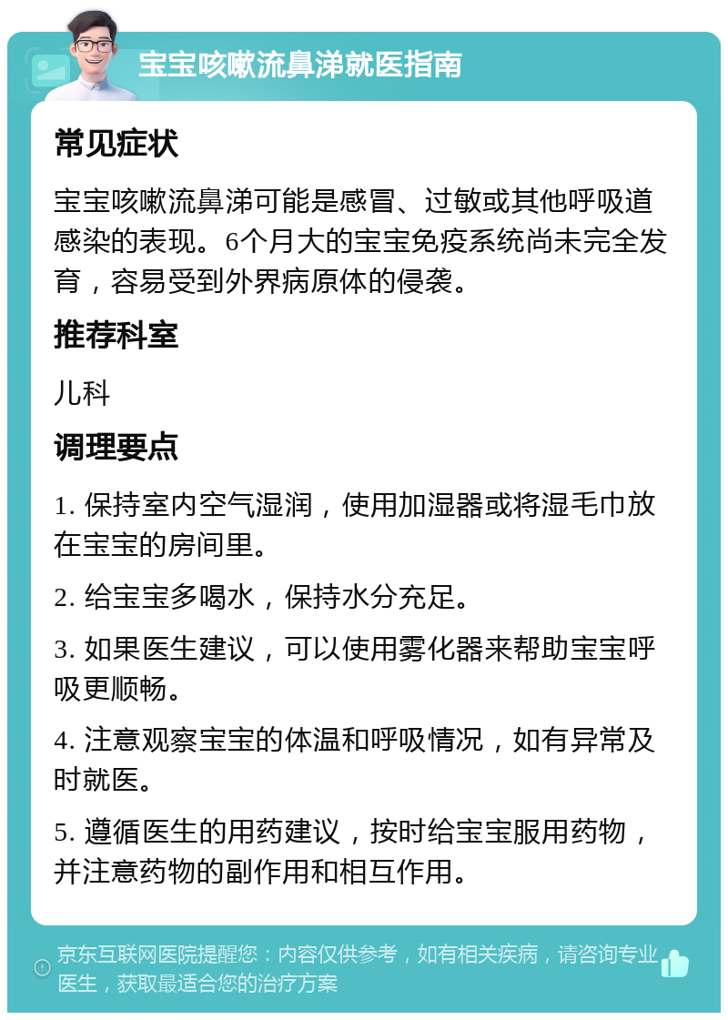 宝宝咳嗽流鼻涕就医指南 常见症状 宝宝咳嗽流鼻涕可能是感冒、过敏或其他呼吸道感染的表现。6个月大的宝宝免疫系统尚未完全发育，容易受到外界病原体的侵袭。 推荐科室 儿科 调理要点 1. 保持室内空气湿润，使用加湿器或将湿毛巾放在宝宝的房间里。 2. 给宝宝多喝水，保持水分充足。 3. 如果医生建议，可以使用雾化器来帮助宝宝呼吸更顺畅。 4. 注意观察宝宝的体温和呼吸情况，如有异常及时就医。 5. 遵循医生的用药建议，按时给宝宝服用药物，并注意药物的副作用和相互作用。