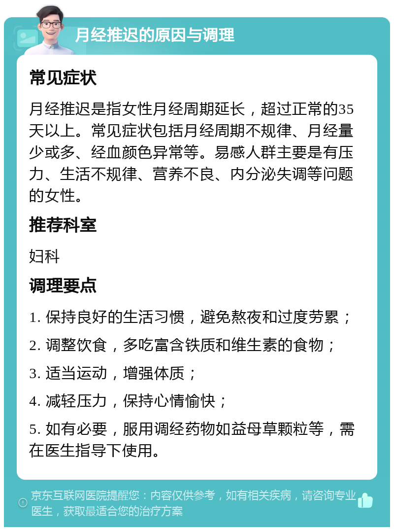 月经推迟的原因与调理 常见症状 月经推迟是指女性月经周期延长，超过正常的35天以上。常见症状包括月经周期不规律、月经量少或多、经血颜色异常等。易感人群主要是有压力、生活不规律、营养不良、内分泌失调等问题的女性。 推荐科室 妇科 调理要点 1. 保持良好的生活习惯，避免熬夜和过度劳累； 2. 调整饮食，多吃富含铁质和维生素的食物； 3. 适当运动，增强体质； 4. 减轻压力，保持心情愉快； 5. 如有必要，服用调经药物如益母草颗粒等，需在医生指导下使用。