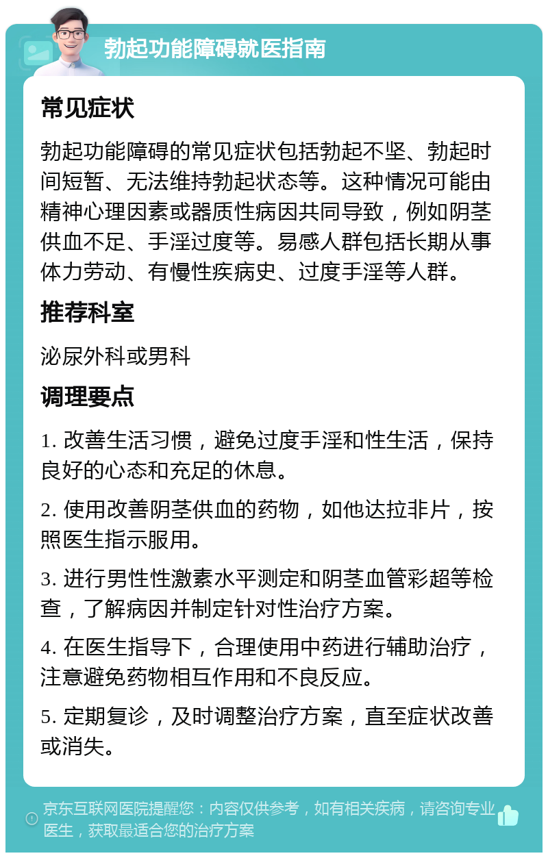 勃起功能障碍就医指南 常见症状 勃起功能障碍的常见症状包括勃起不坚、勃起时间短暂、无法维持勃起状态等。这种情况可能由精神心理因素或器质性病因共同导致，例如阴茎供血不足、手淫过度等。易感人群包括长期从事体力劳动、有慢性疾病史、过度手淫等人群。 推荐科室 泌尿外科或男科 调理要点 1. 改善生活习惯，避免过度手淫和性生活，保持良好的心态和充足的休息。 2. 使用改善阴茎供血的药物，如他达拉非片，按照医生指示服用。 3. 进行男性性激素水平测定和阴茎血管彩超等检查，了解病因并制定针对性治疗方案。 4. 在医生指导下，合理使用中药进行辅助治疗，注意避免药物相互作用和不良反应。 5. 定期复诊，及时调整治疗方案，直至症状改善或消失。