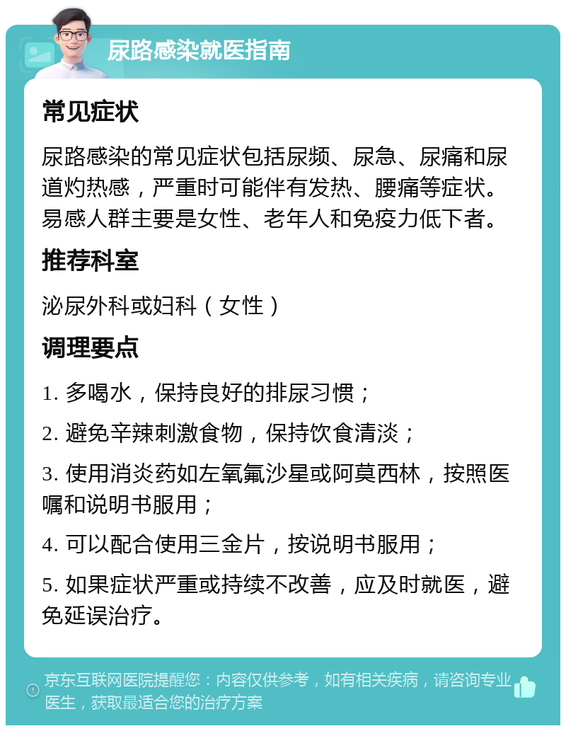 尿路感染就医指南 常见症状 尿路感染的常见症状包括尿频、尿急、尿痛和尿道灼热感，严重时可能伴有发热、腰痛等症状。易感人群主要是女性、老年人和免疫力低下者。 推荐科室 泌尿外科或妇科（女性） 调理要点 1. 多喝水，保持良好的排尿习惯； 2. 避免辛辣刺激食物，保持饮食清淡； 3. 使用消炎药如左氧氟沙星或阿莫西林，按照医嘱和说明书服用； 4. 可以配合使用三金片，按说明书服用； 5. 如果症状严重或持续不改善，应及时就医，避免延误治疗。