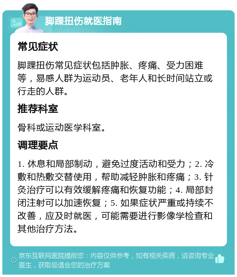 脚踝扭伤就医指南 常见症状 脚踝扭伤常见症状包括肿胀、疼痛、受力困难等，易感人群为运动员、老年人和长时间站立或行走的人群。 推荐科室 骨科或运动医学科室。 调理要点 1. 休息和局部制动，避免过度活动和受力；2. 冷敷和热敷交替使用，帮助减轻肿胀和疼痛；3. 针灸治疗可以有效缓解疼痛和恢复功能；4. 局部封闭注射可以加速恢复；5. 如果症状严重或持续不改善，应及时就医，可能需要进行影像学检查和其他治疗方法。