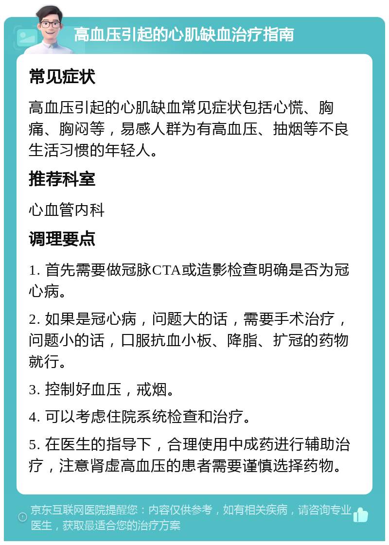 高血压引起的心肌缺血治疗指南 常见症状 高血压引起的心肌缺血常见症状包括心慌、胸痛、胸闷等，易感人群为有高血压、抽烟等不良生活习惯的年轻人。 推荐科室 心血管内科 调理要点 1. 首先需要做冠脉CTA或造影检查明确是否为冠心病。 2. 如果是冠心病，问题大的话，需要手术治疗，问题小的话，口服抗血小板、降脂、扩冠的药物就行。 3. 控制好血压，戒烟。 4. 可以考虑住院系统检查和治疗。 5. 在医生的指导下，合理使用中成药进行辅助治疗，注意肾虚高血压的患者需要谨慎选择药物。