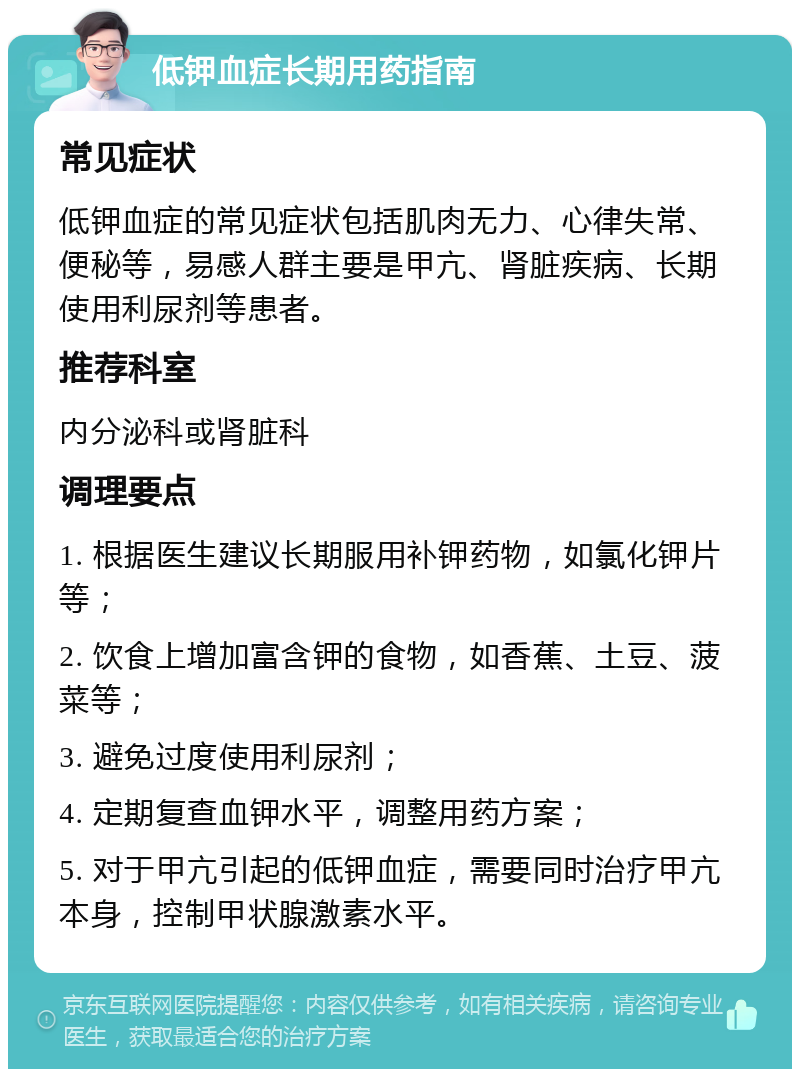 低钾血症长期用药指南 常见症状 低钾血症的常见症状包括肌肉无力、心律失常、便秘等，易感人群主要是甲亢、肾脏疾病、长期使用利尿剂等患者。 推荐科室 内分泌科或肾脏科 调理要点 1. 根据医生建议长期服用补钾药物，如氯化钾片等； 2. 饮食上增加富含钾的食物，如香蕉、土豆、菠菜等； 3. 避免过度使用利尿剂； 4. 定期复查血钾水平，调整用药方案； 5. 对于甲亢引起的低钾血症，需要同时治疗甲亢本身，控制甲状腺激素水平。