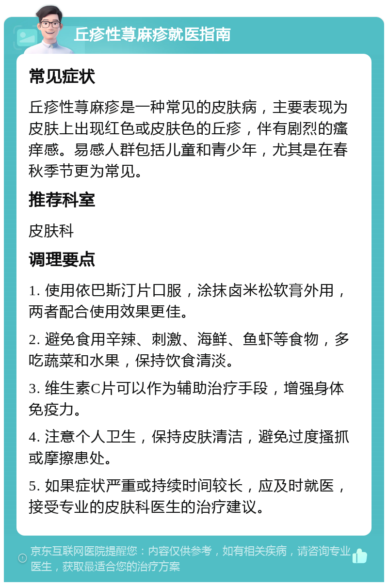 丘疹性荨麻疹就医指南 常见症状 丘疹性荨麻疹是一种常见的皮肤病，主要表现为皮肤上出现红色或皮肤色的丘疹，伴有剧烈的瘙痒感。易感人群包括儿童和青少年，尤其是在春秋季节更为常见。 推荐科室 皮肤科 调理要点 1. 使用依巴斯汀片口服，涂抹卤米松软膏外用，两者配合使用效果更佳。 2. 避免食用辛辣、刺激、海鲜、鱼虾等食物，多吃蔬菜和水果，保持饮食清淡。 3. 维生素C片可以作为辅助治疗手段，增强身体免疫力。 4. 注意个人卫生，保持皮肤清洁，避免过度搔抓或摩擦患处。 5. 如果症状严重或持续时间较长，应及时就医，接受专业的皮肤科医生的治疗建议。