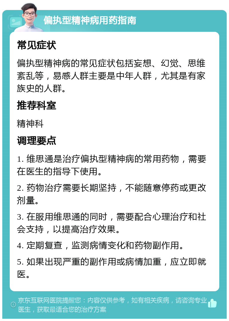 偏执型精神病用药指南 常见症状 偏执型精神病的常见症状包括妄想、幻觉、思维紊乱等，易感人群主要是中年人群，尤其是有家族史的人群。 推荐科室 精神科 调理要点 1. 维思通是治疗偏执型精神病的常用药物，需要在医生的指导下使用。 2. 药物治疗需要长期坚持，不能随意停药或更改剂量。 3. 在服用维思通的同时，需要配合心理治疗和社会支持，以提高治疗效果。 4. 定期复查，监测病情变化和药物副作用。 5. 如果出现严重的副作用或病情加重，应立即就医。