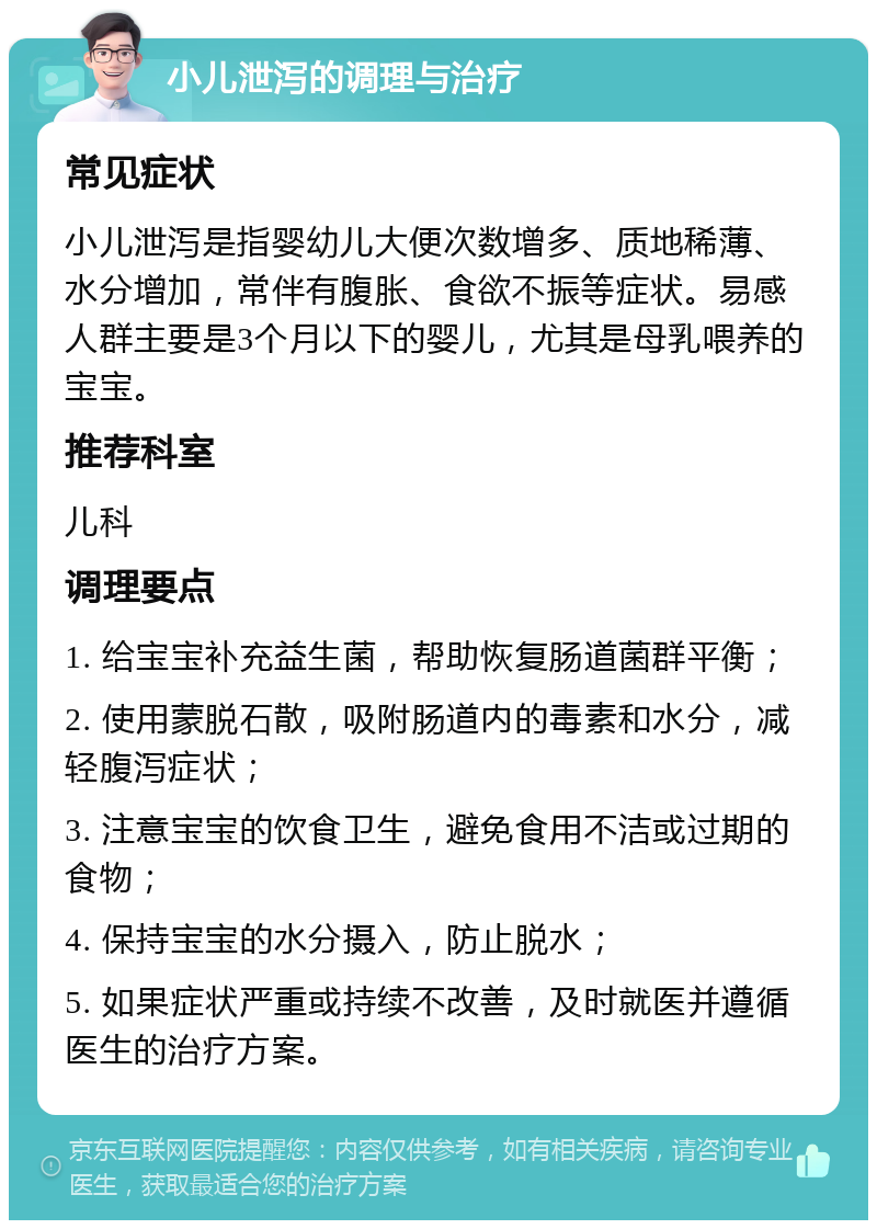 小儿泄泻的调理与治疗 常见症状 小儿泄泻是指婴幼儿大便次数增多、质地稀薄、水分增加，常伴有腹胀、食欲不振等症状。易感人群主要是3个月以下的婴儿，尤其是母乳喂养的宝宝。 推荐科室 儿科 调理要点 1. 给宝宝补充益生菌，帮助恢复肠道菌群平衡； 2. 使用蒙脱石散，吸附肠道内的毒素和水分，减轻腹泻症状； 3. 注意宝宝的饮食卫生，避免食用不洁或过期的食物； 4. 保持宝宝的水分摄入，防止脱水； 5. 如果症状严重或持续不改善，及时就医并遵循医生的治疗方案。