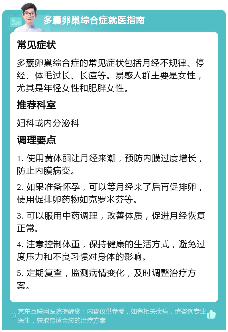 多囊卵巢综合症就医指南 常见症状 多囊卵巢综合症的常见症状包括月经不规律、停经、体毛过长、长痘等。易感人群主要是女性，尤其是年轻女性和肥胖女性。 推荐科室 妇科或内分泌科 调理要点 1. 使用黄体酮让月经来潮，预防内膜过度增长，防止内膜病变。 2. 如果准备怀孕，可以等月经来了后再促排卵，使用促排卵药物如克罗米芬等。 3. 可以服用中药调理，改善体质，促进月经恢复正常。 4. 注意控制体重，保持健康的生活方式，避免过度压力和不良习惯对身体的影响。 5. 定期复查，监测病情变化，及时调整治疗方案。