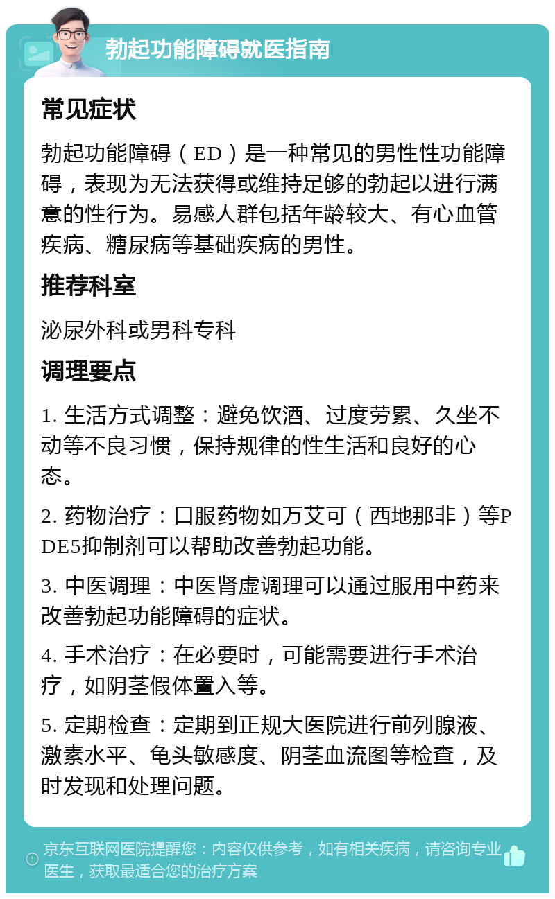 勃起功能障碍就医指南 常见症状 勃起功能障碍（ED）是一种常见的男性性功能障碍，表现为无法获得或维持足够的勃起以进行满意的性行为。易感人群包括年龄较大、有心血管疾病、糖尿病等基础疾病的男性。 推荐科室 泌尿外科或男科专科 调理要点 1. 生活方式调整：避免饮酒、过度劳累、久坐不动等不良习惯，保持规律的性生活和良好的心态。 2. 药物治疗：口服药物如万艾可（西地那非）等PDE5抑制剂可以帮助改善勃起功能。 3. 中医调理：中医肾虚调理可以通过服用中药来改善勃起功能障碍的症状。 4. 手术治疗：在必要时，可能需要进行手术治疗，如阴茎假体置入等。 5. 定期检查：定期到正规大医院进行前列腺液、激素水平、龟头敏感度、阴茎血流图等检查，及时发现和处理问题。