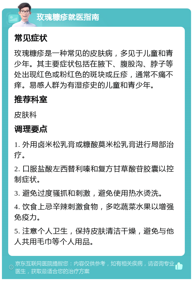 玫瑰糠疹就医指南 常见症状 玫瑰糠疹是一种常见的皮肤病，多见于儿童和青少年。其主要症状包括在腋下、腹股沟、脖子等处出现红色或粉红色的斑块或丘疹，通常不痛不痒。易感人群为有湿疹史的儿童和青少年。 推荐科室 皮肤科 调理要点 1. 外用卤米松乳膏或糠酸莫米松乳膏进行局部治疗。 2. 口服盐酸左西替利嗪和复方甘草酸苷胶囊以控制症状。 3. 避免过度骚抓和刺激，避免使用热水烫洗。 4. 饮食上忌辛辣刺激食物，多吃蔬菜水果以增强免疫力。 5. 注意个人卫生，保持皮肤清洁干燥，避免与他人共用毛巾等个人用品。