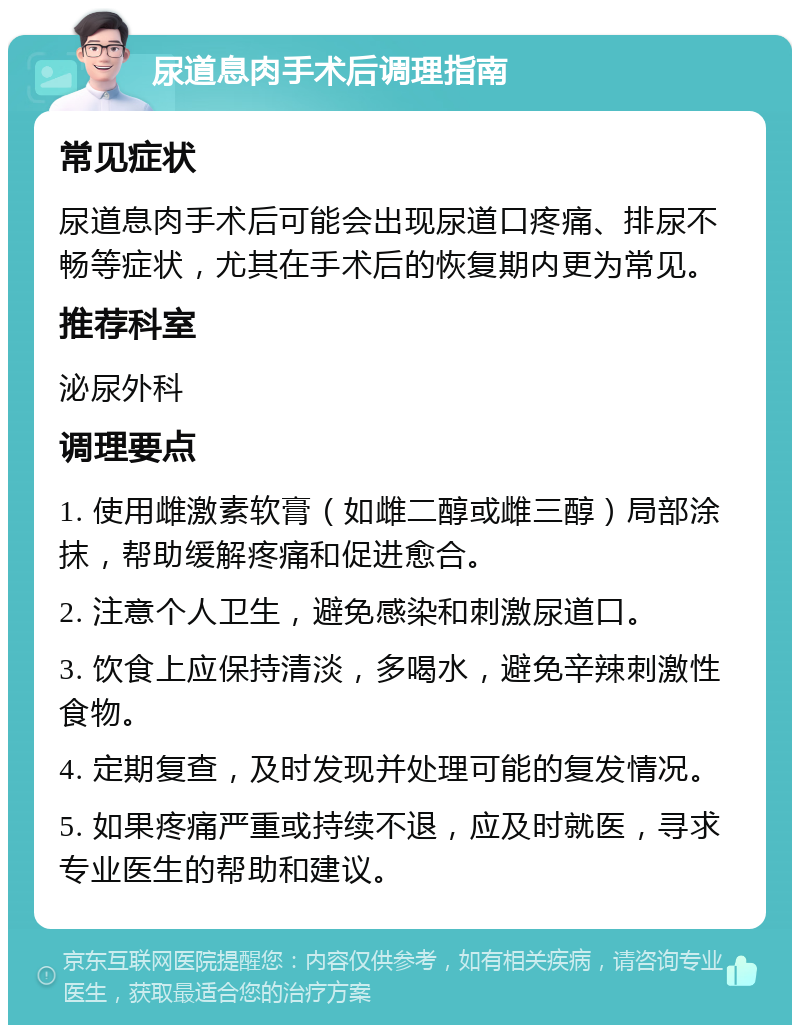 尿道息肉手术后调理指南 常见症状 尿道息肉手术后可能会出现尿道口疼痛、排尿不畅等症状，尤其在手术后的恢复期内更为常见。 推荐科室 泌尿外科 调理要点 1. 使用雌激素软膏（如雌二醇或雌三醇）局部涂抹，帮助缓解疼痛和促进愈合。 2. 注意个人卫生，避免感染和刺激尿道口。 3. 饮食上应保持清淡，多喝水，避免辛辣刺激性食物。 4. 定期复查，及时发现并处理可能的复发情况。 5. 如果疼痛严重或持续不退，应及时就医，寻求专业医生的帮助和建议。