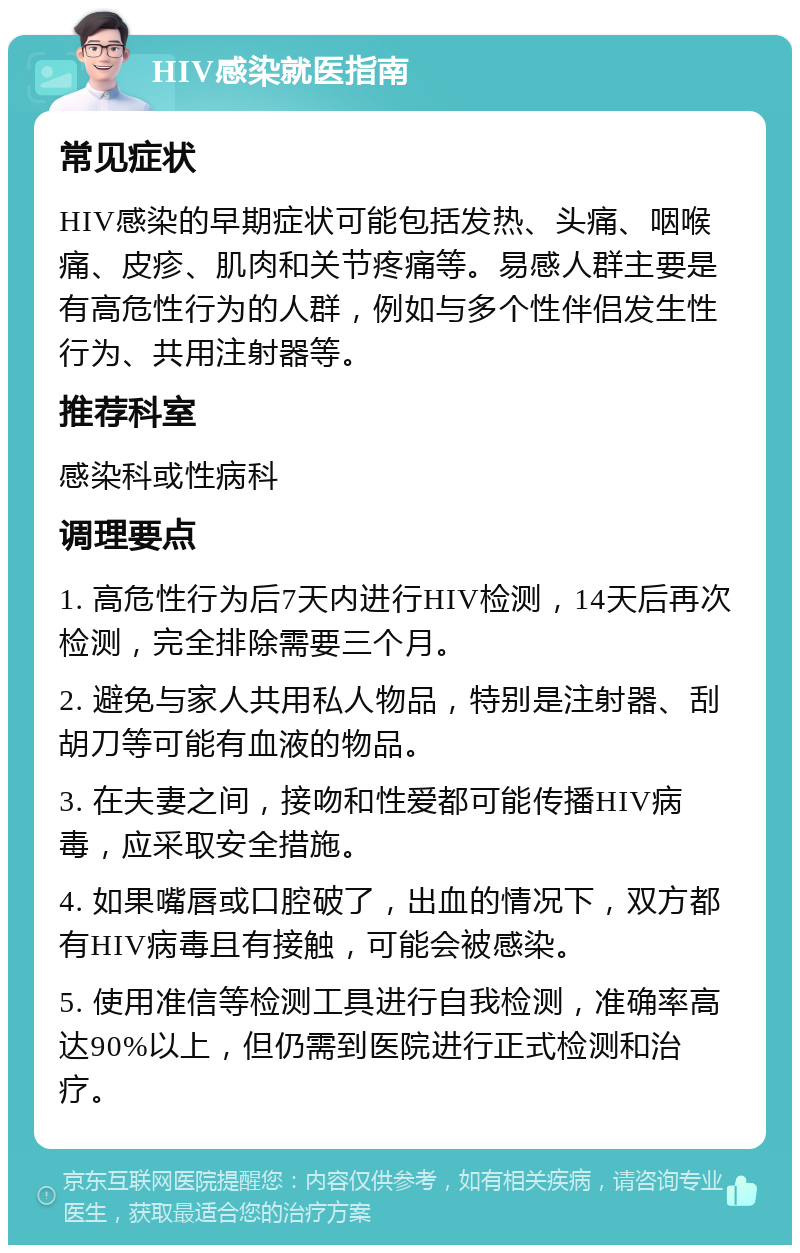 HIV感染就医指南 常见症状 HIV感染的早期症状可能包括发热、头痛、咽喉痛、皮疹、肌肉和关节疼痛等。易感人群主要是有高危性行为的人群，例如与多个性伴侣发生性行为、共用注射器等。 推荐科室 感染科或性病科 调理要点 1. 高危性行为后7天内进行HIV检测，14天后再次检测，完全排除需要三个月。 2. 避免与家人共用私人物品，特别是注射器、刮胡刀等可能有血液的物品。 3. 在夫妻之间，接吻和性爱都可能传播HIV病毒，应采取安全措施。 4. 如果嘴唇或口腔破了，出血的情况下，双方都有HIV病毒且有接触，可能会被感染。 5. 使用准信等检测工具进行自我检测，准确率高达90%以上，但仍需到医院进行正式检测和治疗。