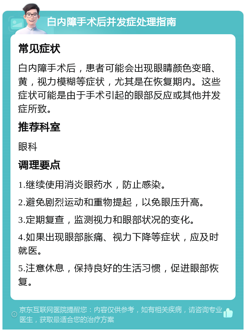 白内障手术后并发症处理指南 常见症状 白内障手术后，患者可能会出现眼睛颜色变暗、黄，视力模糊等症状，尤其是在恢复期内。这些症状可能是由于手术引起的眼部反应或其他并发症所致。 推荐科室 眼科 调理要点 1.继续使用消炎眼药水，防止感染。 2.避免剧烈运动和重物提起，以免眼压升高。 3.定期复查，监测视力和眼部状况的变化。 4.如果出现眼部胀痛、视力下降等症状，应及时就医。 5.注意休息，保持良好的生活习惯，促进眼部恢复。