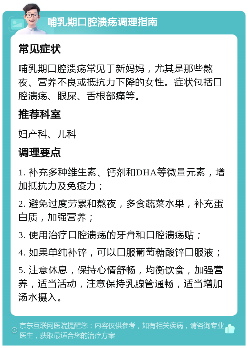 哺乳期口腔溃疡调理指南 常见症状 哺乳期口腔溃疡常见于新妈妈，尤其是那些熬夜、营养不良或抵抗力下降的女性。症状包括口腔溃疡、眼屎、舌根部痛等。 推荐科室 妇产科、儿科 调理要点 1. 补充多种维生素、钙剂和DHA等微量元素，增加抵抗力及免疫力； 2. 避免过度劳累和熬夜，多食蔬菜水果，补充蛋白质，加强营养； 3. 使用治疗口腔溃疡的牙膏和口腔溃疡贴； 4. 如果单纯补锌，可以口服葡萄糖酸锌口服液； 5. 注意休息，保持心情舒畅，均衡饮食，加强营养，适当活动，注意保持乳腺管通畅，适当增加汤水摄入。