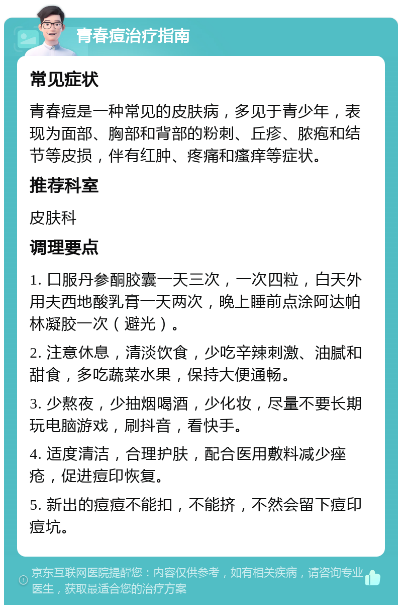 青春痘治疗指南 常见症状 青春痘是一种常见的皮肤病，多见于青少年，表现为面部、胸部和背部的粉刺、丘疹、脓疱和结节等皮损，伴有红肿、疼痛和瘙痒等症状。 推荐科室 皮肤科 调理要点 1. 口服丹参酮胶囊一天三次，一次四粒，白天外用夫西地酸乳膏一天两次，晚上睡前点涂阿达帕林凝胶一次（避光）。 2. 注意休息，清淡饮食，少吃辛辣刺激、油腻和甜食，多吃蔬菜水果，保持大便通畅。 3. 少熬夜，少抽烟喝酒，少化妆，尽量不要长期玩电脑游戏，刷抖音，看快手。 4. 适度清洁，合理护肤，配合医用敷料减少痤疮，促进痘印恢复。 5. 新出的痘痘不能扣，不能挤，不然会留下痘印痘坑。