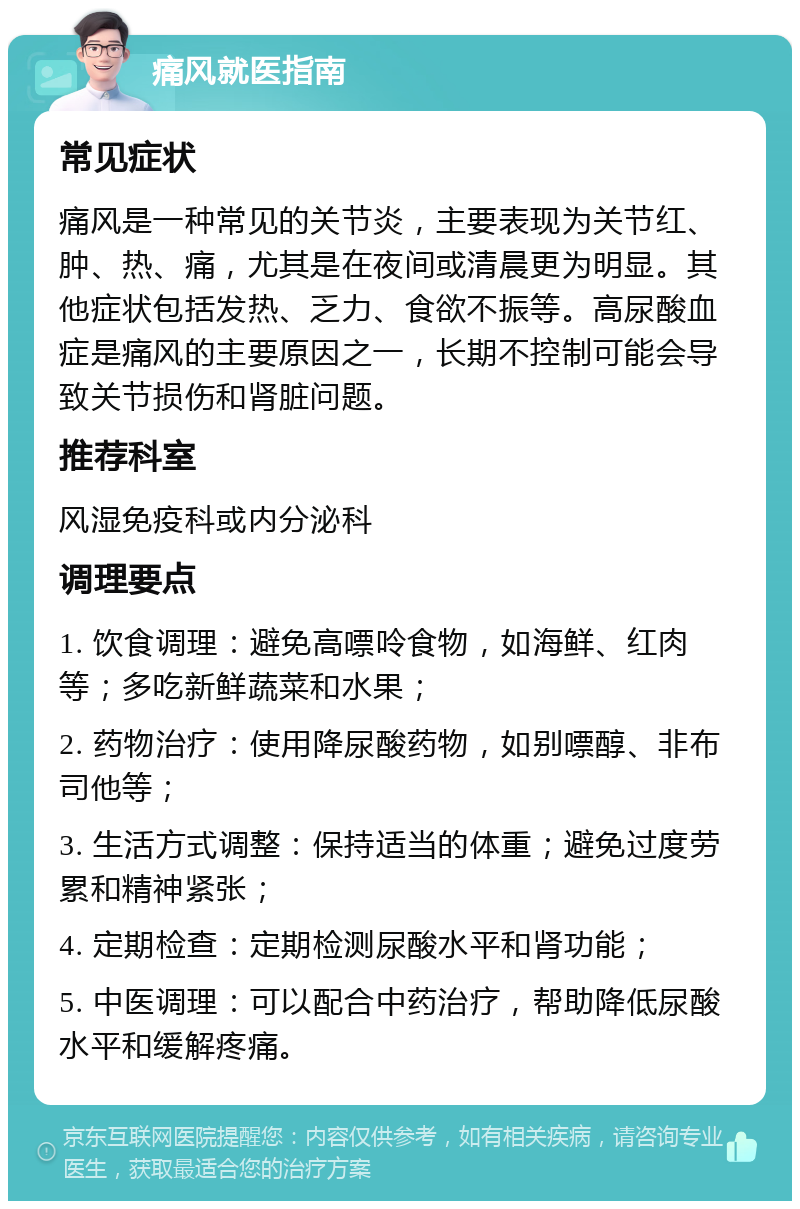 痛风就医指南 常见症状 痛风是一种常见的关节炎，主要表现为关节红、肿、热、痛，尤其是在夜间或清晨更为明显。其他症状包括发热、乏力、食欲不振等。高尿酸血症是痛风的主要原因之一，长期不控制可能会导致关节损伤和肾脏问题。 推荐科室 风湿免疫科或内分泌科 调理要点 1. 饮食调理：避免高嘌呤食物，如海鲜、红肉等；多吃新鲜蔬菜和水果； 2. 药物治疗：使用降尿酸药物，如别嘌醇、非布司他等； 3. 生活方式调整：保持适当的体重；避免过度劳累和精神紧张； 4. 定期检查：定期检测尿酸水平和肾功能； 5. 中医调理：可以配合中药治疗，帮助降低尿酸水平和缓解疼痛。