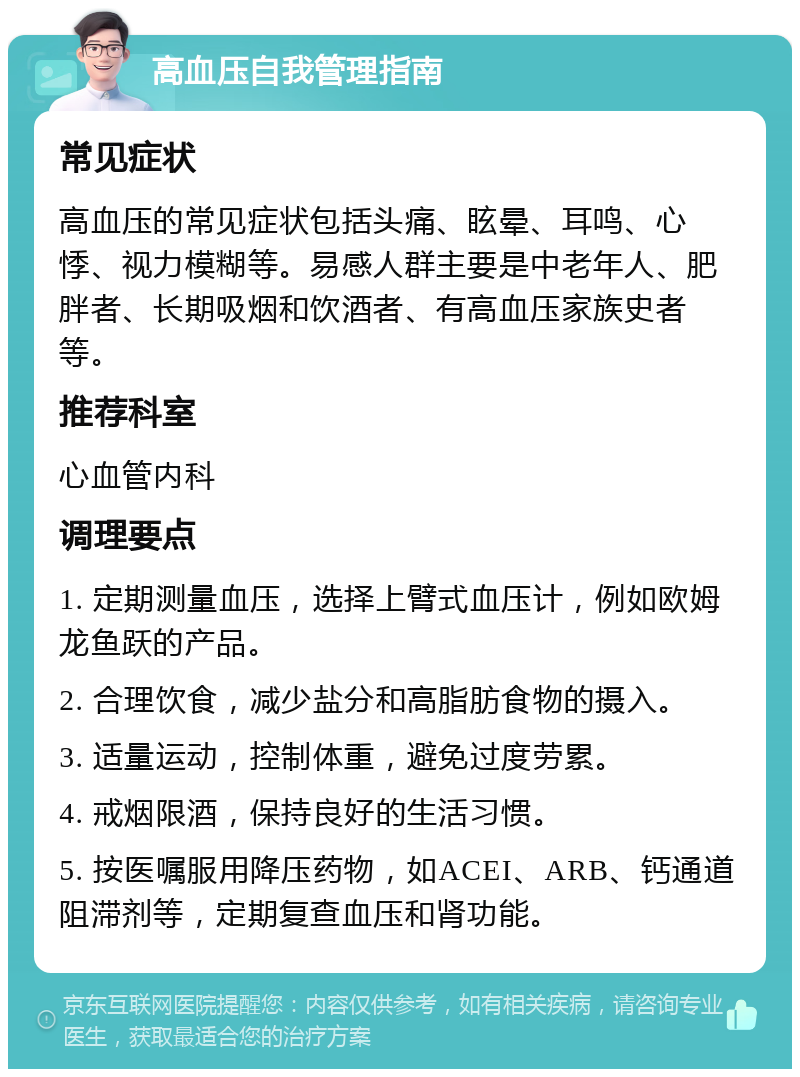 高血压自我管理指南 常见症状 高血压的常见症状包括头痛、眩晕、耳鸣、心悸、视力模糊等。易感人群主要是中老年人、肥胖者、长期吸烟和饮酒者、有高血压家族史者等。 推荐科室 心血管内科 调理要点 1. 定期测量血压，选择上臂式血压计，例如欧姆龙鱼跃的产品。 2. 合理饮食，减少盐分和高脂肪食物的摄入。 3. 适量运动，控制体重，避免过度劳累。 4. 戒烟限酒，保持良好的生活习惯。 5. 按医嘱服用降压药物，如ACEI、ARB、钙通道阻滞剂等，定期复查血压和肾功能。