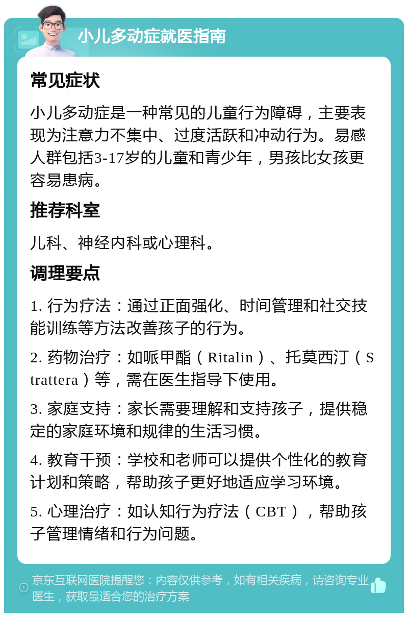 小儿多动症就医指南 常见症状 小儿多动症是一种常见的儿童行为障碍，主要表现为注意力不集中、过度活跃和冲动行为。易感人群包括3-17岁的儿童和青少年，男孩比女孩更容易患病。 推荐科室 儿科、神经内科或心理科。 调理要点 1. 行为疗法：通过正面强化、时间管理和社交技能训练等方法改善孩子的行为。 2. 药物治疗：如哌甲酯（Ritalin）、托莫西汀（Strattera）等，需在医生指导下使用。 3. 家庭支持：家长需要理解和支持孩子，提供稳定的家庭环境和规律的生活习惯。 4. 教育干预：学校和老师可以提供个性化的教育计划和策略，帮助孩子更好地适应学习环境。 5. 心理治疗：如认知行为疗法（CBT），帮助孩子管理情绪和行为问题。