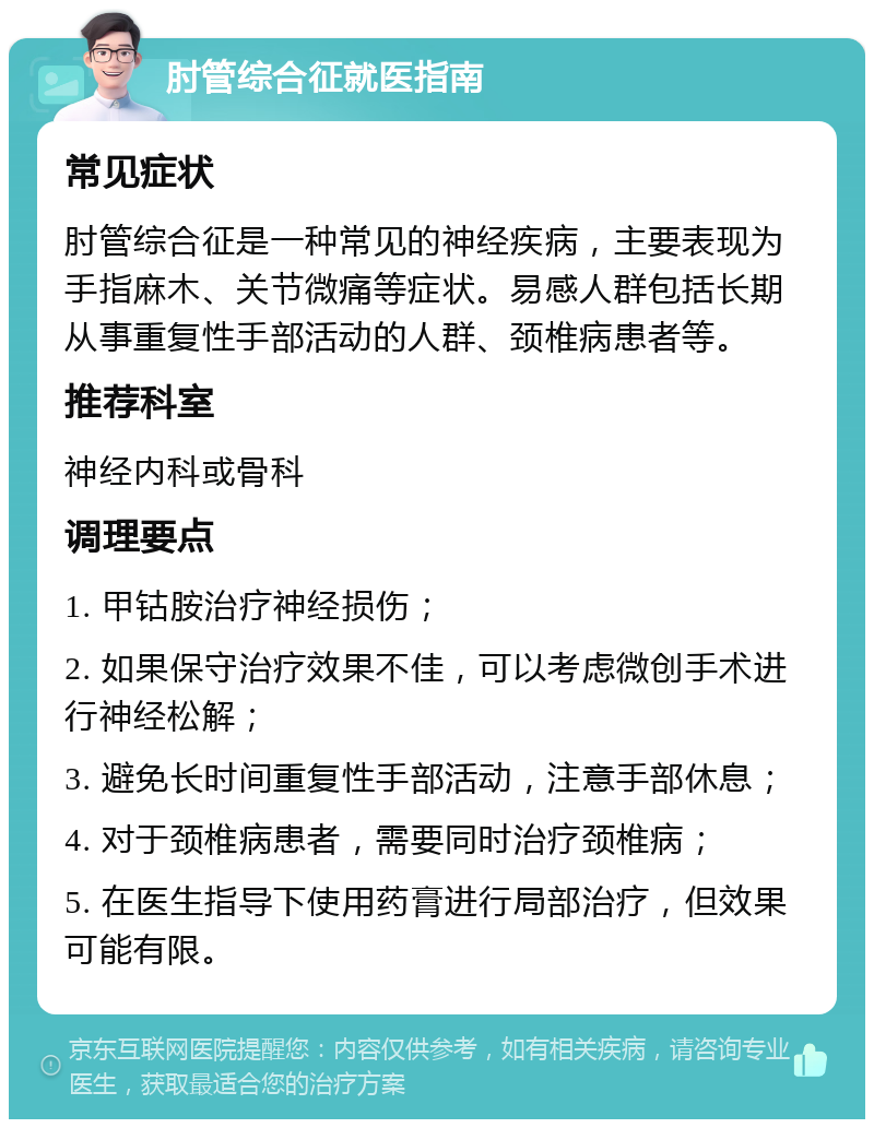 肘管综合征就医指南 常见症状 肘管综合征是一种常见的神经疾病，主要表现为手指麻木、关节微痛等症状。易感人群包括长期从事重复性手部活动的人群、颈椎病患者等。 推荐科室 神经内科或骨科 调理要点 1. 甲钴胺治疗神经损伤； 2. 如果保守治疗效果不佳，可以考虑微创手术进行神经松解； 3. 避免长时间重复性手部活动，注意手部休息； 4. 对于颈椎病患者，需要同时治疗颈椎病； 5. 在医生指导下使用药膏进行局部治疗，但效果可能有限。