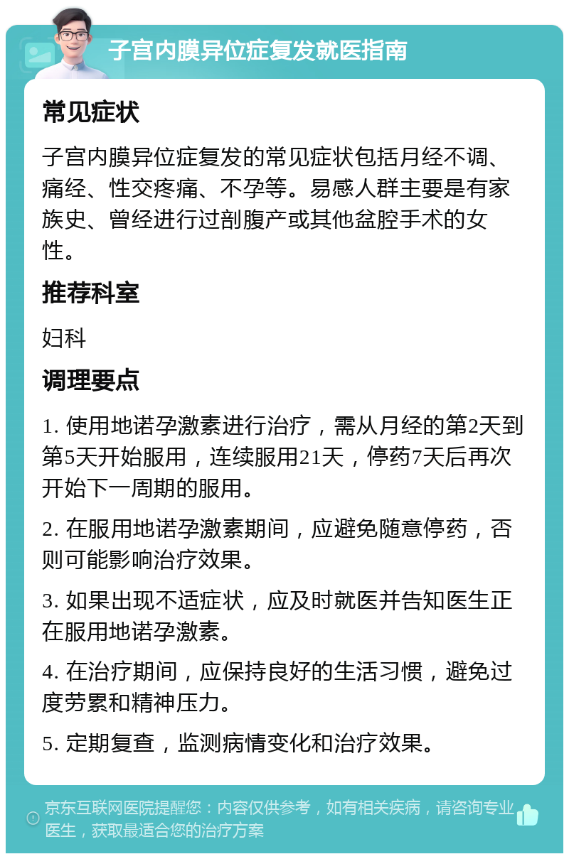 子宫内膜异位症复发就医指南 常见症状 子宫内膜异位症复发的常见症状包括月经不调、痛经、性交疼痛、不孕等。易感人群主要是有家族史、曾经进行过剖腹产或其他盆腔手术的女性。 推荐科室 妇科 调理要点 1. 使用地诺孕激素进行治疗，需从月经的第2天到第5天开始服用，连续服用21天，停药7天后再次开始下一周期的服用。 2. 在服用地诺孕激素期间，应避免随意停药，否则可能影响治疗效果。 3. 如果出现不适症状，应及时就医并告知医生正在服用地诺孕激素。 4. 在治疗期间，应保持良好的生活习惯，避免过度劳累和精神压力。 5. 定期复查，监测病情变化和治疗效果。