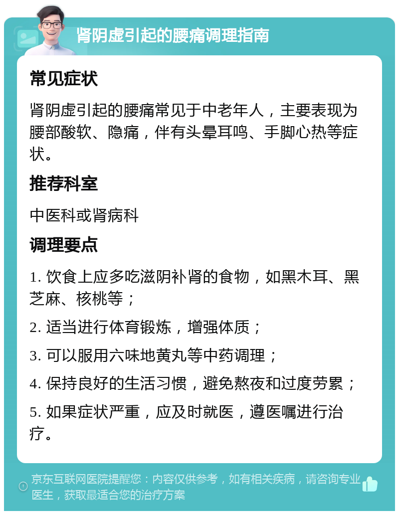 肾阴虚引起的腰痛调理指南 常见症状 肾阴虚引起的腰痛常见于中老年人，主要表现为腰部酸软、隐痛，伴有头晕耳鸣、手脚心热等症状。 推荐科室 中医科或肾病科 调理要点 1. 饮食上应多吃滋阴补肾的食物，如黑木耳、黑芝麻、核桃等； 2. 适当进行体育锻炼，增强体质； 3. 可以服用六味地黄丸等中药调理； 4. 保持良好的生活习惯，避免熬夜和过度劳累； 5. 如果症状严重，应及时就医，遵医嘱进行治疗。