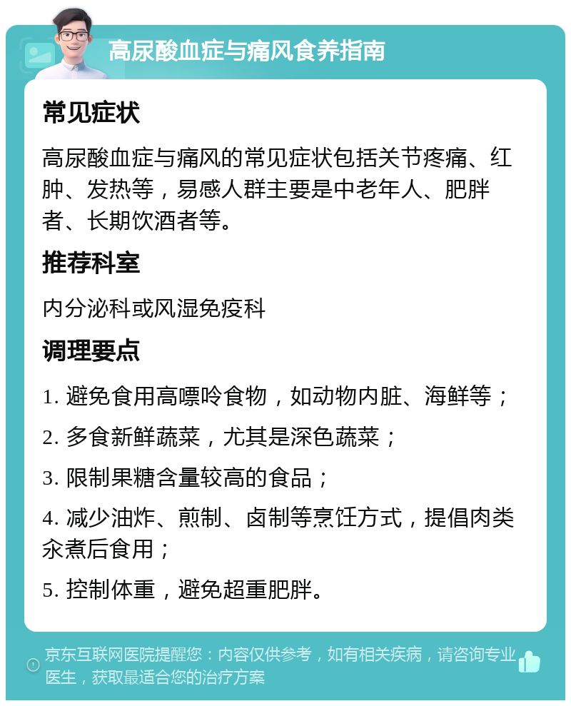 高尿酸血症与痛风食养指南 常见症状 高尿酸血症与痛风的常见症状包括关节疼痛、红肿、发热等，易感人群主要是中老年人、肥胖者、长期饮酒者等。 推荐科室 内分泌科或风湿免疫科 调理要点 1. 避免食用高嘌呤食物，如动物内脏、海鲜等； 2. 多食新鲜蔬菜，尤其是深色蔬菜； 3. 限制果糖含量较高的食品； 4. 减少油炸、煎制、卤制等烹饪方式，提倡肉类汆煮后食用； 5. 控制体重，避免超重肥胖。