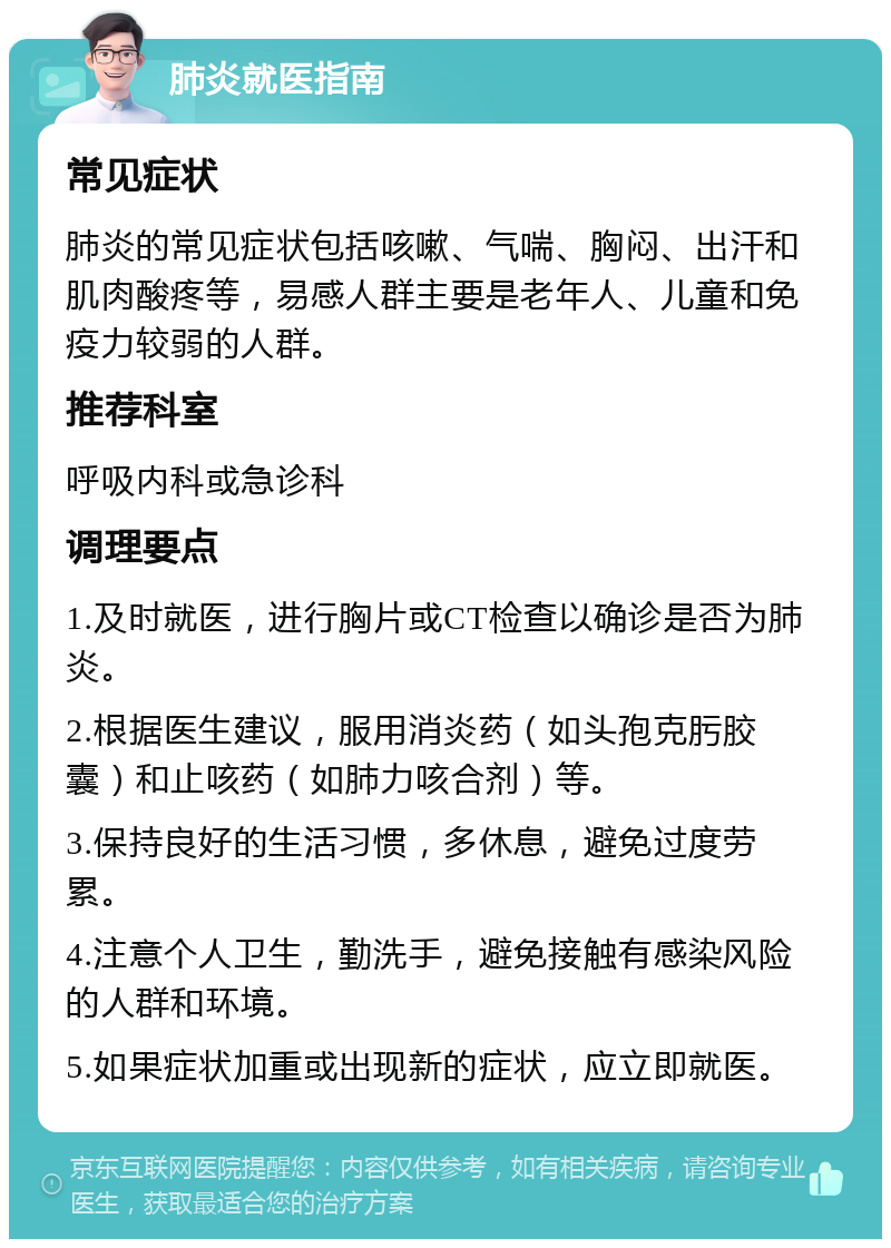 肺炎就医指南 常见症状 肺炎的常见症状包括咳嗽、气喘、胸闷、出汗和肌肉酸疼等，易感人群主要是老年人、儿童和免疫力较弱的人群。 推荐科室 呼吸内科或急诊科 调理要点 1.及时就医，进行胸片或CT检查以确诊是否为肺炎。 2.根据医生建议，服用消炎药（如头孢克肟胶囊）和止咳药（如肺力咳合剂）等。 3.保持良好的生活习惯，多休息，避免过度劳累。 4.注意个人卫生，勤洗手，避免接触有感染风险的人群和环境。 5.如果症状加重或出现新的症状，应立即就医。