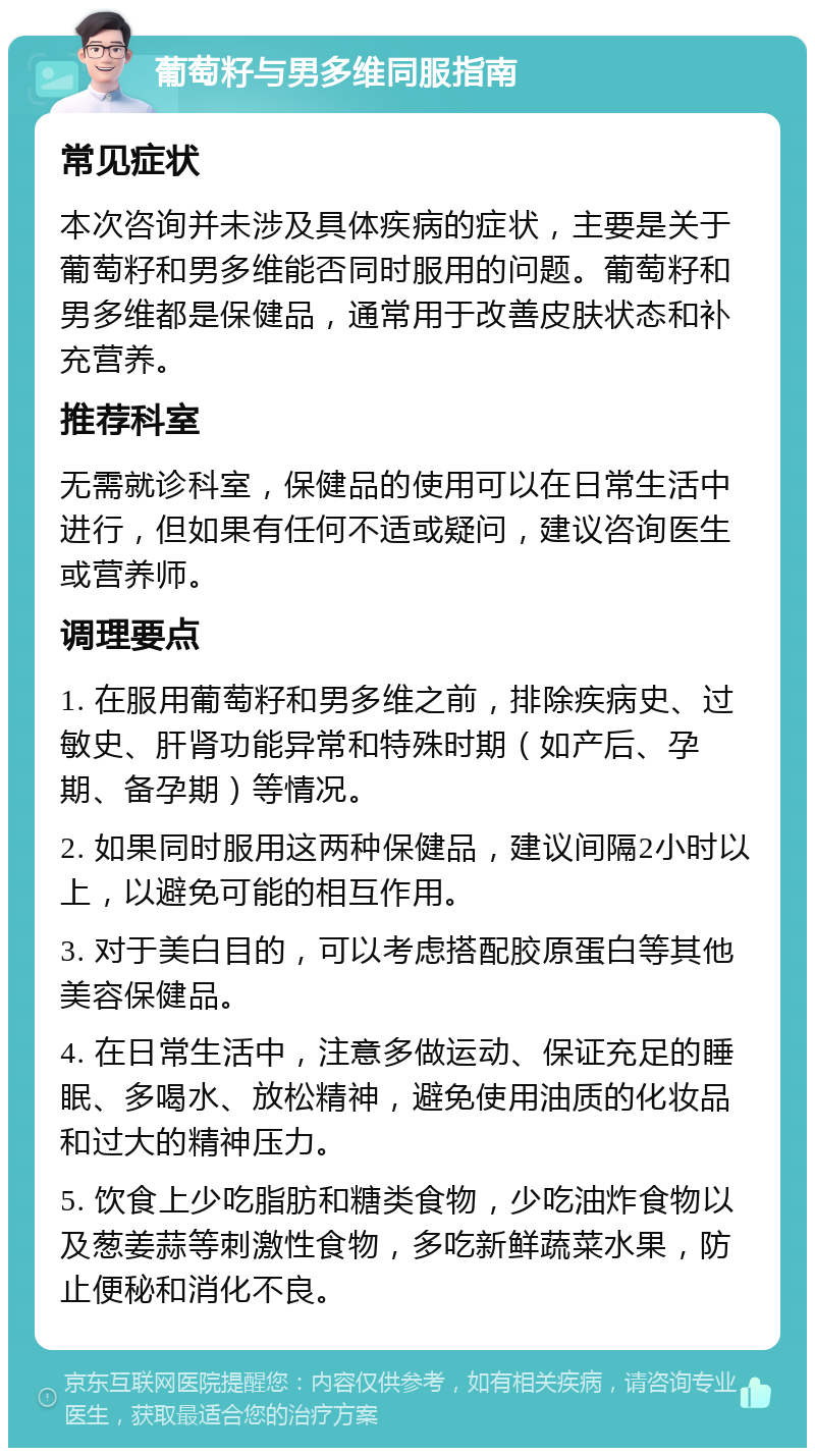 葡萄籽与男多维同服指南 常见症状 本次咨询并未涉及具体疾病的症状，主要是关于葡萄籽和男多维能否同时服用的问题。葡萄籽和男多维都是保健品，通常用于改善皮肤状态和补充营养。 推荐科室 无需就诊科室，保健品的使用可以在日常生活中进行，但如果有任何不适或疑问，建议咨询医生或营养师。 调理要点 1. 在服用葡萄籽和男多维之前，排除疾病史、过敏史、肝肾功能异常和特殊时期（如产后、孕期、备孕期）等情况。 2. 如果同时服用这两种保健品，建议间隔2小时以上，以避免可能的相互作用。 3. 对于美白目的，可以考虑搭配胶原蛋白等其他美容保健品。 4. 在日常生活中，注意多做运动、保证充足的睡眠、多喝水、放松精神，避免使用油质的化妆品和过大的精神压力。 5. 饮食上少吃脂肪和糖类食物，少吃油炸食物以及葱姜蒜等刺激性食物，多吃新鲜蔬菜水果，防止便秘和消化不良。