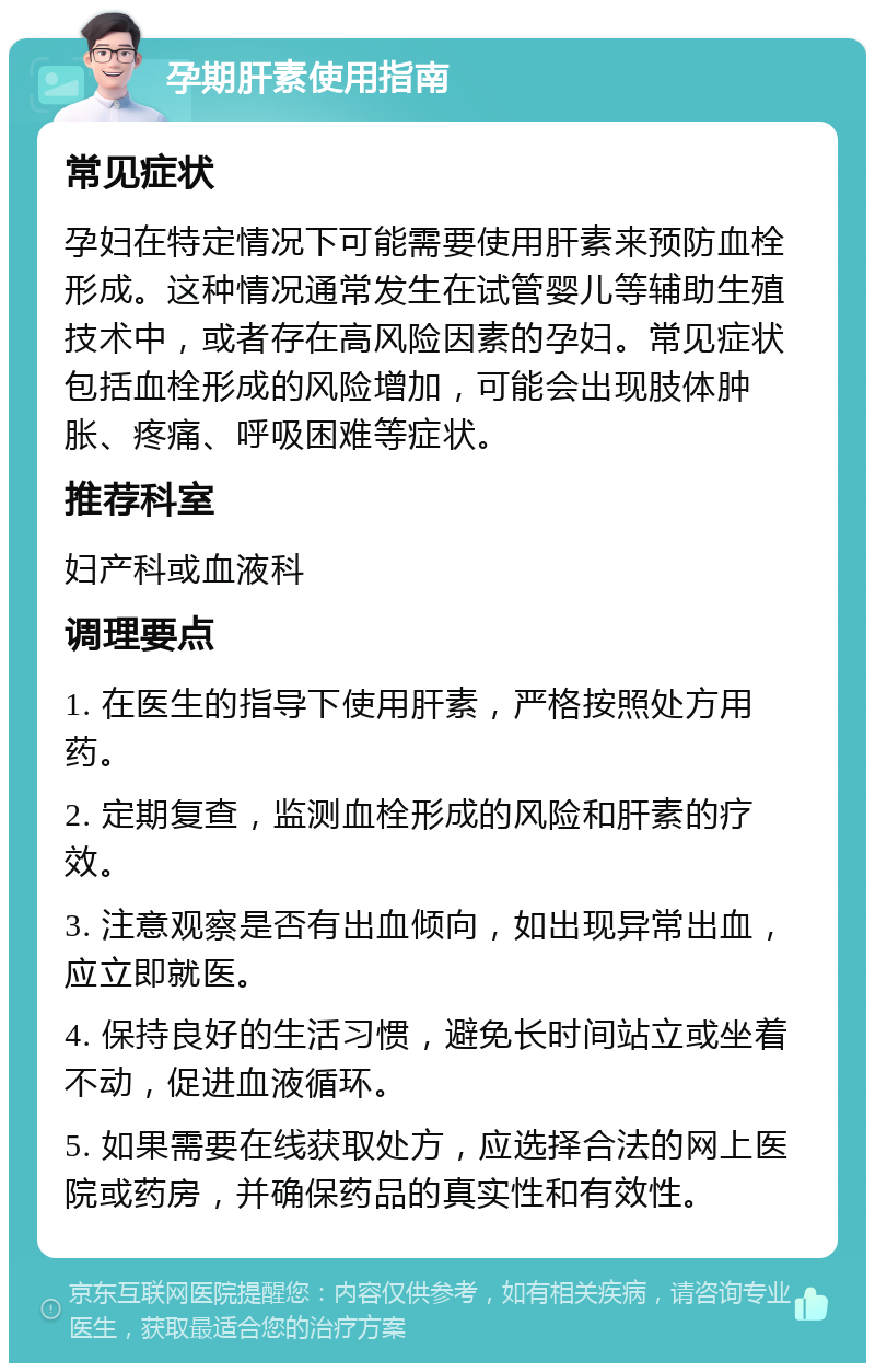 孕期肝素使用指南 常见症状 孕妇在特定情况下可能需要使用肝素来预防血栓形成。这种情况通常发生在试管婴儿等辅助生殖技术中，或者存在高风险因素的孕妇。常见症状包括血栓形成的风险增加，可能会出现肢体肿胀、疼痛、呼吸困难等症状。 推荐科室 妇产科或血液科 调理要点 1. 在医生的指导下使用肝素，严格按照处方用药。 2. 定期复查，监测血栓形成的风险和肝素的疗效。 3. 注意观察是否有出血倾向，如出现异常出血，应立即就医。 4. 保持良好的生活习惯，避免长时间站立或坐着不动，促进血液循环。 5. 如果需要在线获取处方，应选择合法的网上医院或药房，并确保药品的真实性和有效性。