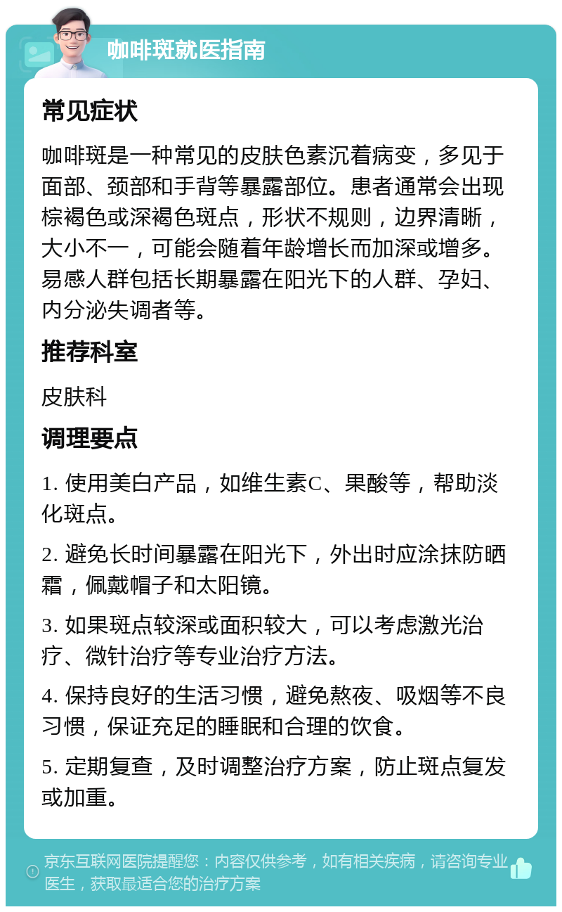 咖啡斑就医指南 常见症状 咖啡斑是一种常见的皮肤色素沉着病变，多见于面部、颈部和手背等暴露部位。患者通常会出现棕褐色或深褐色斑点，形状不规则，边界清晰，大小不一，可能会随着年龄增长而加深或增多。易感人群包括长期暴露在阳光下的人群、孕妇、内分泌失调者等。 推荐科室 皮肤科 调理要点 1. 使用美白产品，如维生素C、果酸等，帮助淡化斑点。 2. 避免长时间暴露在阳光下，外出时应涂抹防晒霜，佩戴帽子和太阳镜。 3. 如果斑点较深或面积较大，可以考虑激光治疗、微针治疗等专业治疗方法。 4. 保持良好的生活习惯，避免熬夜、吸烟等不良习惯，保证充足的睡眠和合理的饮食。 5. 定期复查，及时调整治疗方案，防止斑点复发或加重。