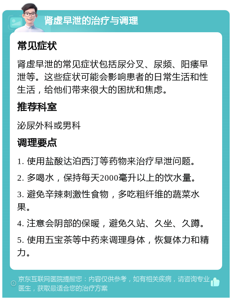 肾虚早泄的治疗与调理 常见症状 肾虚早泄的常见症状包括尿分叉、尿频、阳痿早泄等。这些症状可能会影响患者的日常生活和性生活，给他们带来很大的困扰和焦虑。 推荐科室 泌尿外科或男科 调理要点 1. 使用盐酸达泊西汀等药物来治疗早泄问题。 2. 多喝水，保持每天2000毫升以上的饮水量。 3. 避免辛辣刺激性食物，多吃粗纤维的蔬菜水果。 4. 注意会阴部的保暖，避免久站、久坐、久蹲。 5. 使用五宝茶等中药来调理身体，恢复体力和精力。